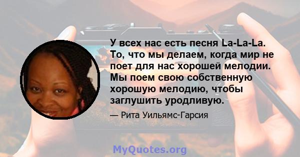 У всех нас есть песня La-La-La. То, что мы делаем, когда мир не поет для нас хорошей мелодии. Мы поем свою собственную хорошую мелодию, чтобы заглушить уродливую.