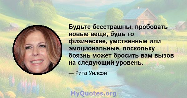 Будьте бесстрашны, пробовать новые вещи, будь то физические, умственные или эмоциональные, поскольку боязнь может бросить вам вызов на следующий уровень.