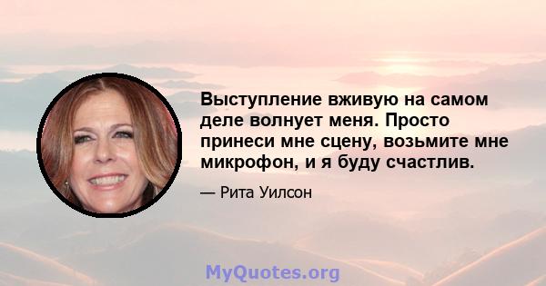 Выступление вживую на самом деле волнует меня. Просто принеси мне сцену, возьмите мне микрофон, и я буду счастлив.