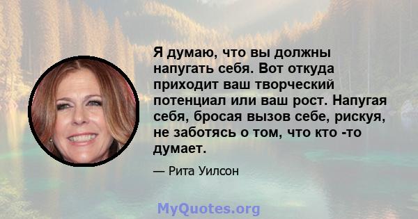 Я думаю, что вы должны напугать себя. Вот откуда приходит ваш творческий потенциал или ваш рост. Напугая себя, бросая вызов себе, рискуя, не заботясь о том, что кто -то думает.