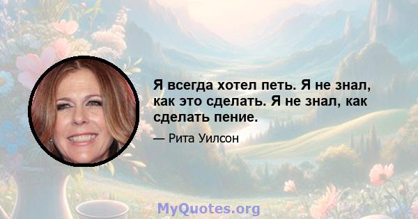 Я всегда хотел петь. Я не знал, как это сделать. Я не знал, как сделать пение.