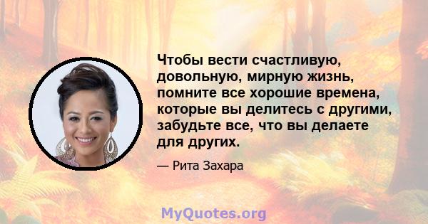 Чтобы вести счастливую, довольную, мирную жизнь, помните все хорошие времена, которые вы делитесь с другими, забудьте все, что вы делаете для других.