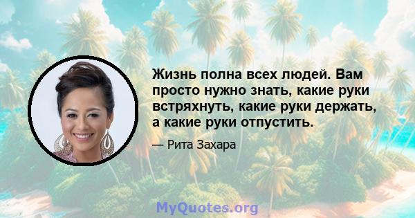 Жизнь полна всех людей. Вам просто нужно знать, какие руки встряхнуть, какие руки держать, а какие руки отпустить.