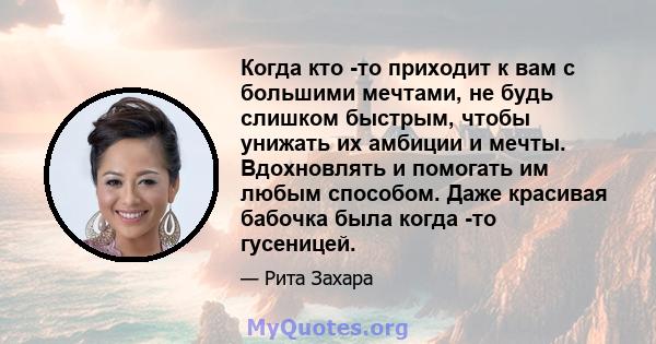 Когда кто -то приходит к вам с большими мечтами, не будь слишком быстрым, чтобы унижать их амбиции и мечты. Вдохновлять и помогать им любым способом. Даже красивая бабочка была когда -то гусеницей.