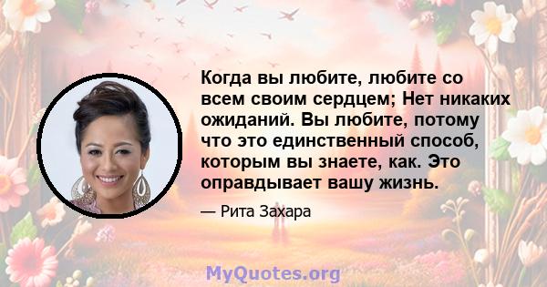 Когда вы любите, любите со всем своим сердцем; Нет никаких ожиданий. Вы любите, потому что это единственный способ, которым вы знаете, как. Это оправдывает вашу жизнь.