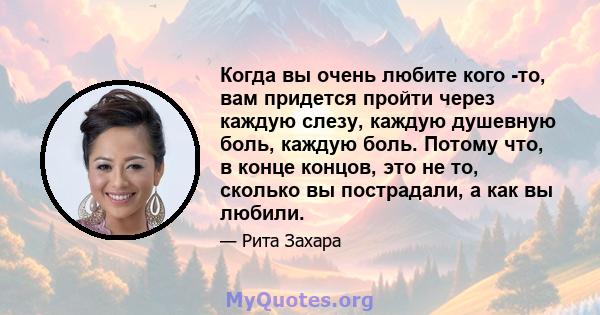 Когда вы очень любите кого -то, вам придется пройти через каждую слезу, каждую душевную боль, каждую боль. Потому что, в конце концов, это не то, сколько вы пострадали, а как вы любили.