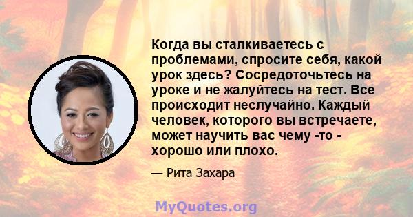 Когда вы сталкиваетесь с проблемами, спросите себя, какой урок здесь? Сосредоточьтесь на уроке и не жалуйтесь на тест. Все происходит неслучайно. Каждый человек, которого вы встречаете, может научить вас чему -то -