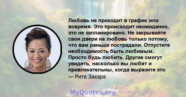 Любовь не приходит в график или вовремя. Это происходит неожиданно, это не запланировано. Не закрывайте свои двери на любовь только потому, что вам раньше пострадали. Отпустите необходимость быть любимым. Просто будь