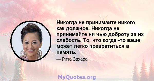 Никогда не принимайте никого как должное. Никогда не принимайте ни чью доброту за их слабость. То, что когда -то ваше может легко превратиться в память.