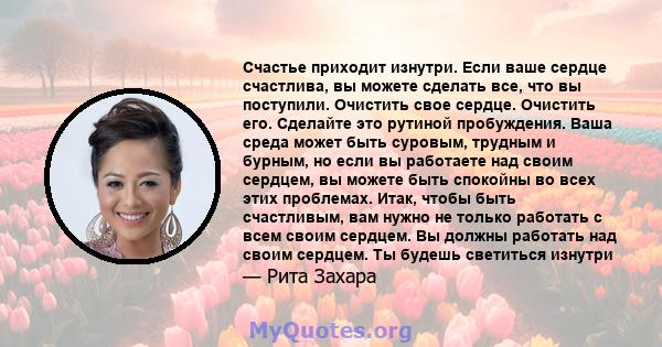 Счастье приходит изнутри. Если ваше сердце счастлива, вы можете сделать все, что вы поступили. Очистить свое сердце. Очистить его. Сделайте это рутиной пробуждения. Ваша среда может быть суровым, трудным и бурным, но