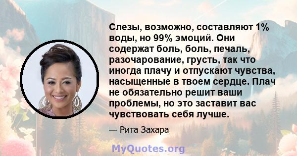 Слезы, возможно, составляют 1% воды, но 99% эмоций. Они содержат боль, боль, печаль, разочарование, грусть, так что иногда плачу и отпускают чувства, насыщенные в твоем сердце. Плач не обязательно решит ваши проблемы,