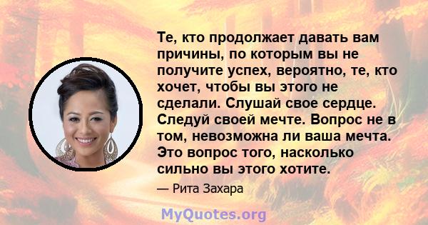 Те, кто продолжает давать вам причины, по которым вы не получите успех, вероятно, те, кто хочет, чтобы вы этого не сделали. Слушай свое сердце. Следуй своей мечте. Вопрос не в том, невозможна ли ваша мечта. Это вопрос