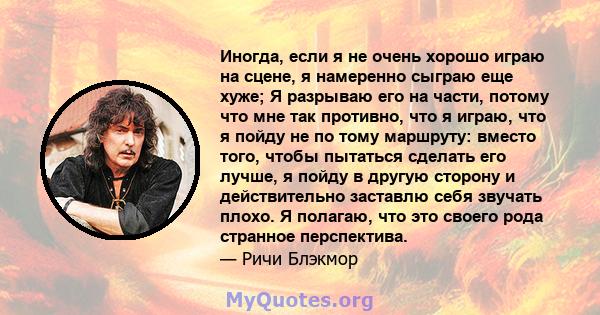 Иногда, если я не очень хорошо играю на сцене, я намеренно сыграю еще хуже; Я разрываю его на части, потому что мне так противно, что я играю, что я пойду не по тому маршруту: вместо того, чтобы пытаться сделать его