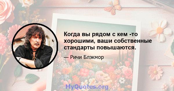 Когда вы рядом с кем -то хорошими, ваши собственные стандарты повышаются.