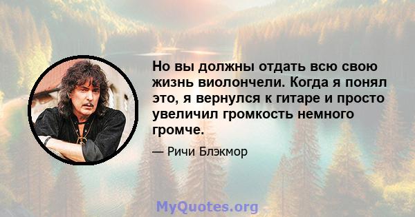 Но вы должны отдать всю свою жизнь виолончели. Когда я понял это, я вернулся к гитаре и просто увеличил громкость немного громче.