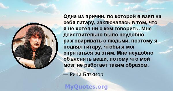 Одна из причин, по которой я взял на себя гитару, заключалась в том, что я не хотел ни с кем говорить. Мне действительно было неудобно разговаривать с людьми, поэтому я поднял гитару, чтобы я мог спрятаться за этим. Мне 