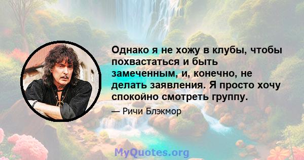 Однако я не хожу в клубы, чтобы похвастаться и быть замеченным, и, конечно, не делать заявления. Я просто хочу спокойно смотреть группу.