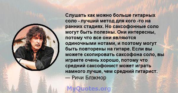 Слушать как можно больше гитарных соло - лучший метод для кого -то на ранних стадиях. Но саксофонные соло могут быть полезны. Они интересны, потому что все они являются одиночными нотами, и поэтому могут быть повторены