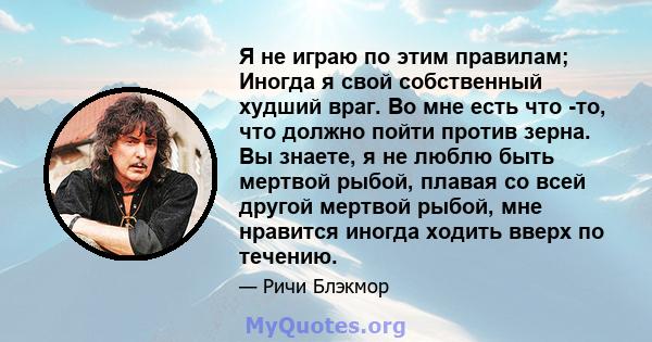 Я не играю по этим правилам; Иногда я свой собственный худший враг. Во мне есть что -то, что должно пойти против зерна. Вы знаете, я не люблю быть мертвой рыбой, плавая со всей другой мертвой рыбой, мне нравится иногда