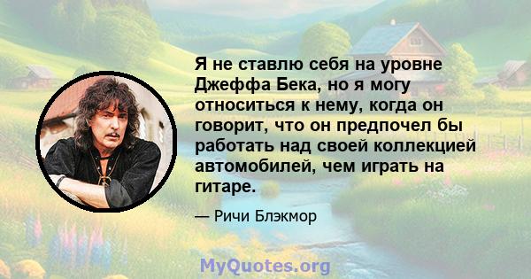 Я не ставлю себя на уровне Джеффа Бека, но я могу относиться к нему, когда он говорит, что он предпочел бы работать над своей коллекцией автомобилей, чем играть на гитаре.