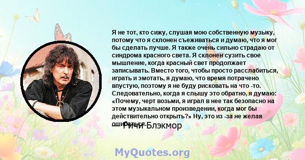 Я не тот, кто сижу, слушая мою собственную музыку, потому что я склонен съеживаться и думаю, что я мог бы сделать лучше. Я также очень сильно страдаю от синдрома красного света. Я склонен сузить свое мышление, когда