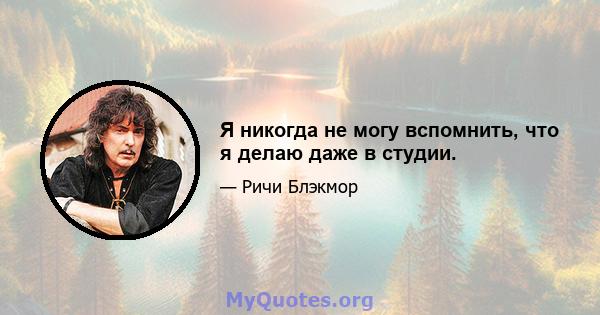 Я никогда не могу вспомнить, что я делаю даже в студии.