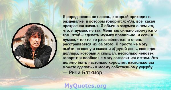 Я определенно не парень, который приходит в раздевалке, в котором говорится: «Эй, все, какая прекрасная жизнь». Я обычно задумся о чем -то, что, я думаю, не так. Меня так сильно забочутся о том, чтобы сделать музыку