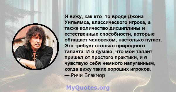 Я вижу, как кто -то вроде Джона Уильямса, классического игрока, а также количество дисциплины и естественные способности, которые обладает человеком, настолько пугает. Это требует столько природного таланта. И я думаю,