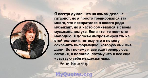 Я всегда думал, что на самом деле не гитарист, но я просто тренировался так много, что превратился в своего рода музыкант, но я часто сомневался в своем музыкальном ухе. Если кто -то поет мне мелодию, я должен