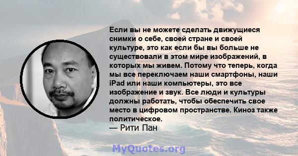 Если вы не можете сделать движущиеся снимки о себе, своей стране и своей культуре, это как если бы вы больше не существовали в этом мире изображений, в которых мы живем. Потому что теперь, когда мы все переключаем наши