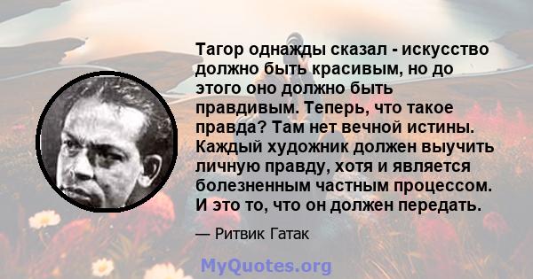 Тагор однажды сказал - искусство должно быть красивым, но до этого оно должно быть правдивым. Теперь, что такое правда? Там нет вечной истины. Каждый художник должен выучить личную правду, хотя и является болезненным