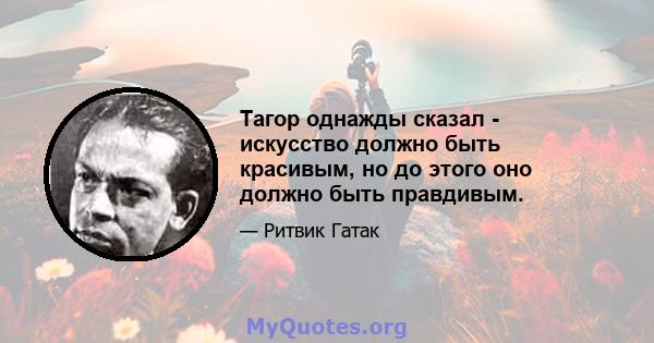 Тагор однажды сказал - искусство должно быть красивым, но до этого оно должно быть правдивым.