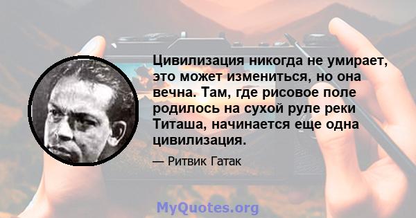 Цивилизация никогда не умирает, это может измениться, но она вечна. Там, где рисовое поле родилось на сухой руле реки Титаша, начинается еще одна цивилизация.