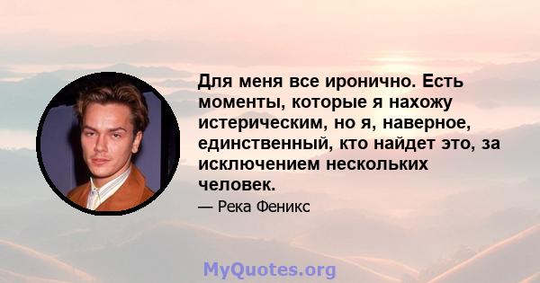 Для меня все иронично. Есть моменты, которые я нахожу истерическим, но я, наверное, единственный, кто найдет это, за исключением нескольких человек.