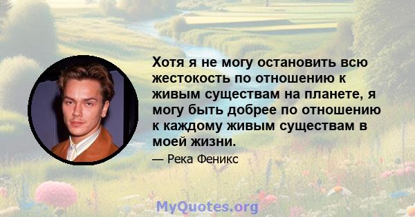 Хотя я не могу остановить всю жестокость по отношению к живым существам на планете, я могу быть добрее по отношению к каждому живым существам в моей жизни.