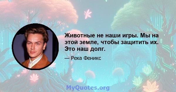 Животные не наши игры. Мы на этой земле, чтобы защитить их. Это наш долг.