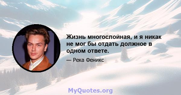 Жизнь многослойная, и я никак не мог бы отдать должное в одном ответе.