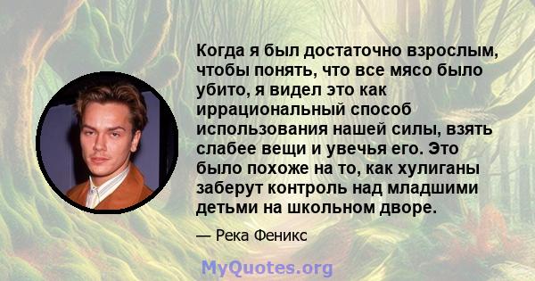 Когда я был достаточно взрослым, чтобы понять, что все мясо было убито, я видел это как иррациональный способ использования нашей силы, взять слабее вещи и увечья его. Это было похоже на то, как хулиганы заберут