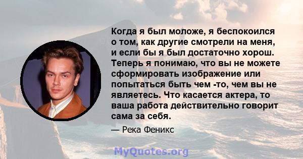 Когда я был моложе, я беспокоился о том, как другие смотрели на меня, и если бы я был достаточно хорош. Теперь я понимаю, что вы не можете сформировать изображение или попытаться быть чем -то, чем вы не являетесь. Что