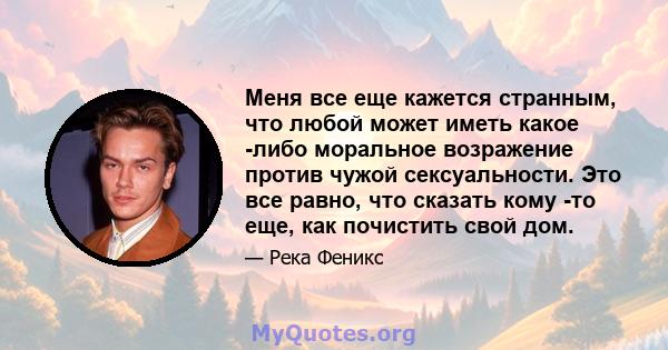 Меня все еще кажется странным, что любой может иметь какое -либо моральное возражение против чужой сексуальности. Это все равно, что сказать кому -то еще, как почистить свой дом.