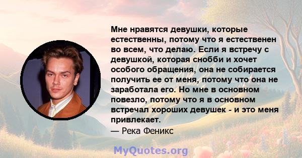 Мне нравятся девушки, которые естественны, потому что я естественен во всем, что делаю. Если я встречу с девушкой, которая снобби и хочет особого обращения, она не собирается получить ее от меня, потому что она не