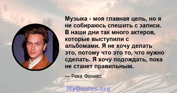 Музыка - моя главная цель, но я не собираюсь спешить с записи. В наши дни так много актеров, которые выступили с альбомами. Я не хочу делать это, потому что это то, что нужно сделать. Я хочу подождать, пока не станет