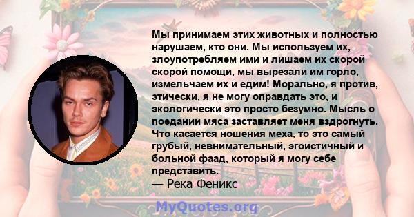 Мы принимаем этих животных и полностью нарушаем, кто они. Мы используем их, злоупотребляем ими и лишаем их скорой скорой помощи, мы вырезали им горло, измельчаем их и едим! Морально, я против, этически, я не могу