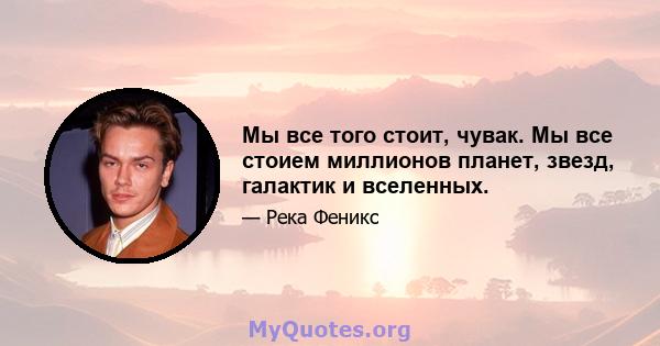 Мы все того стоит, чувак. Мы все стоием миллионов планет, звезд, галактик и вселенных.