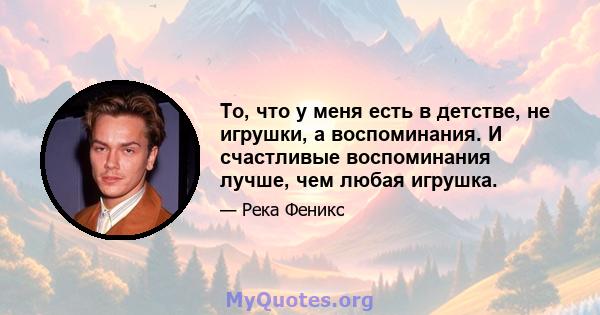 То, что у меня есть в детстве, не игрушки, а воспоминания. И счастливые воспоминания лучше, чем любая игрушка.