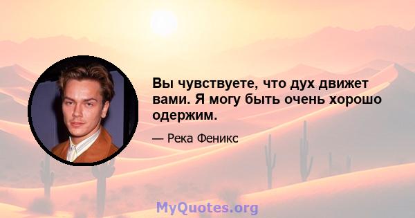 Вы чувствуете, что дух движет вами. Я могу быть очень хорошо одержим.