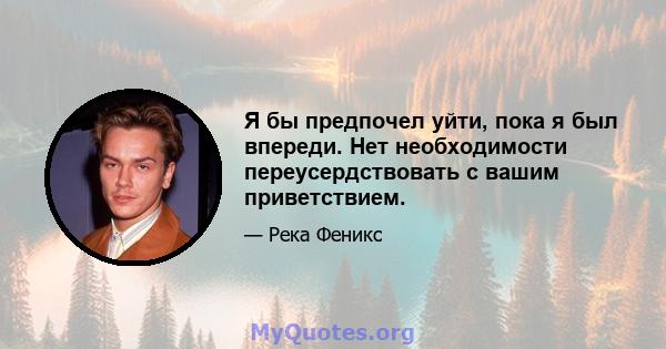 Я бы предпочел уйти, пока я был впереди. Нет необходимости переусердствовать с вашим приветствием.