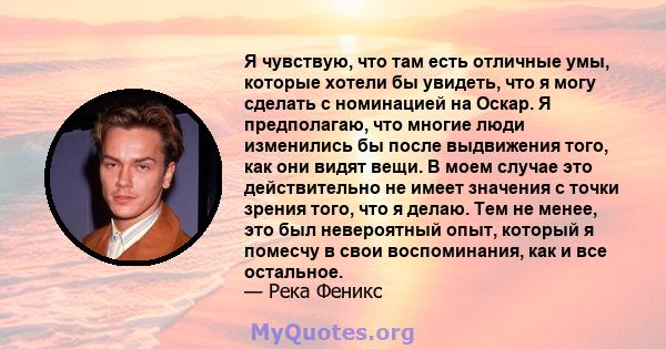 Я чувствую, что там есть отличные умы, которые хотели бы увидеть, что я могу сделать с номинацией на Оскар. Я предполагаю, что многие люди изменились бы после выдвижения того, как они видят вещи. В моем случае это