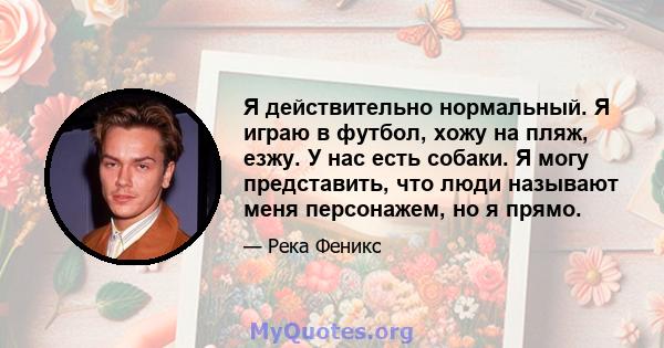 Я действительно нормальный. Я играю в футбол, хожу на пляж, езжу. У нас есть собаки. Я могу представить, что люди называют меня персонажем, но я прямо.