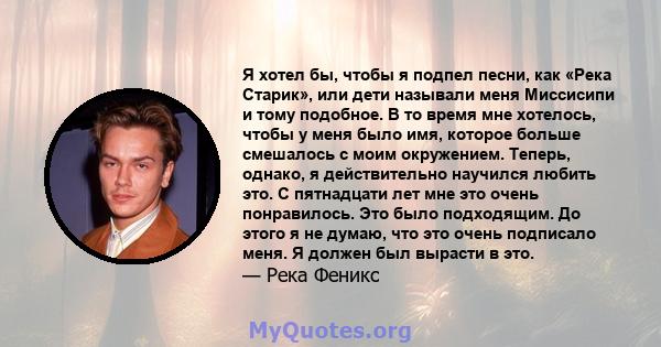 Я хотел бы, чтобы я подпел песни, как «Река Старик», или дети называли меня Миссисипи и тому подобное. В то время мне хотелось, чтобы у меня было имя, которое больше смешалось с моим окружением. Теперь, однако, я